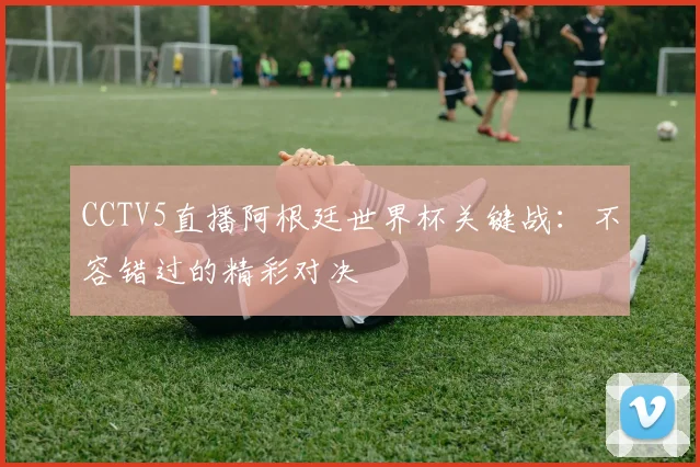 CCTV5直播阿根廷世界杯关键战：不容错过的精彩对决