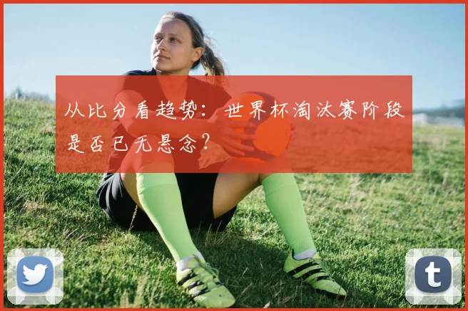从比分看趋势：世界杯淘汰赛阶段是否已无悬念？
