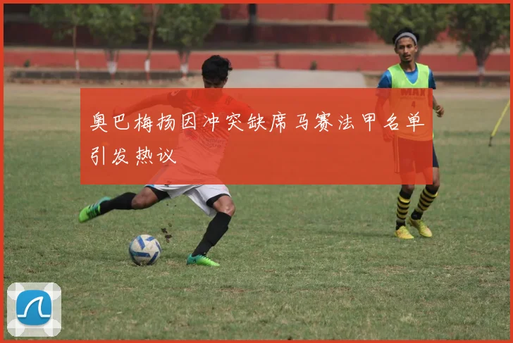 奥巴梅扬因冲突缺席马赛法甲名单引发热议