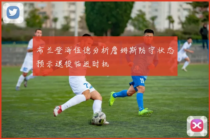 布兰登海伍德分析詹姆斯防守状态预示退役临近时机