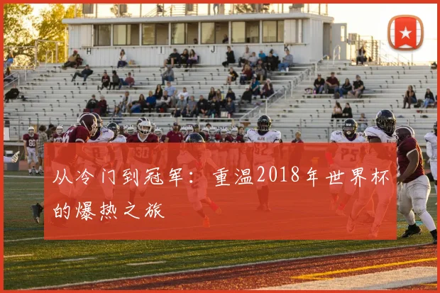 从冷门到冠军：重温2018年世界杯的爆热之旅