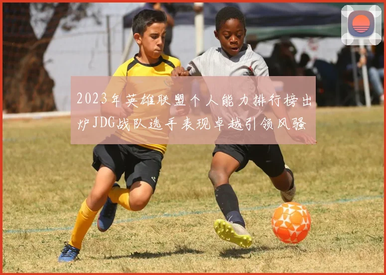 2023年英雄联盟个人能力排行榜出炉JDG战队选手表现卓越引领风骚
