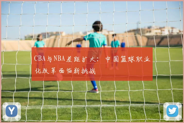 CBA与NBA差距扩大：中国篮球职业化改革面临新挑战