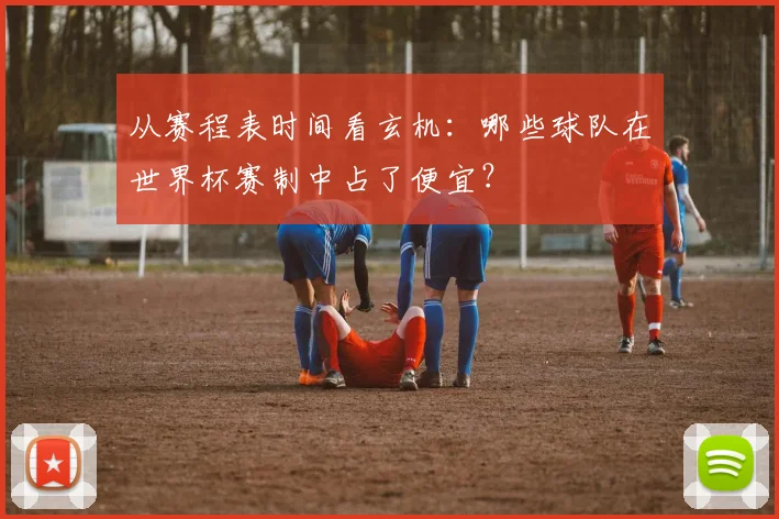 从赛程表时间看玄机：哪些球队在世界杯赛制中占了便宜？